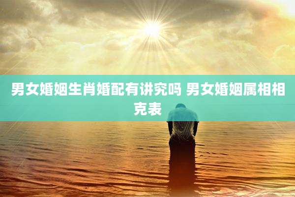 男女婚姻生肖婚配有讲究吗 男女婚姻属相相克表