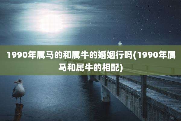 1990年属马的和属牛的婚姻行吗(1990年属马和属牛的相配)