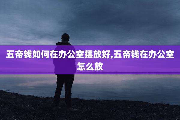 五帝钱如何在办公室摆放好,五帝钱在办公室怎么放