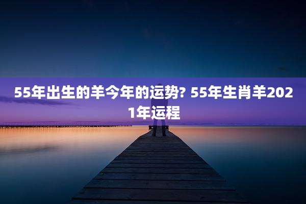 55年出生的羊今年的运势? 55年生肖羊2021年运程