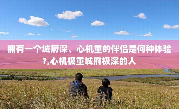 拥有一个城府深、心机重的伴侣是何种体验?,心机极重城府极深的人