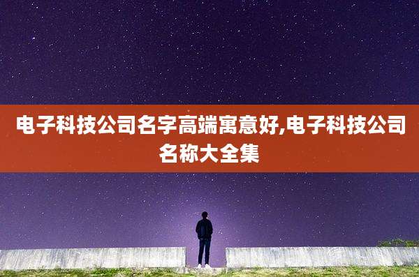 电子科技公司名字高端寓意好,电子科技公司名称大全集
