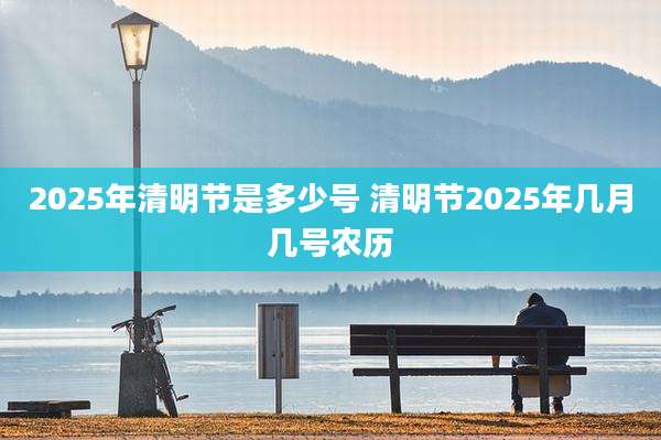 2025年清明节是多少号 清明节2025年几月几号农历