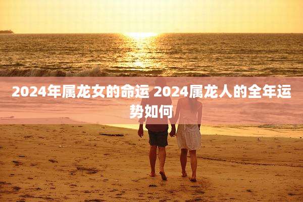 2024年属龙女的命运 2024属龙人的全年运势如何
