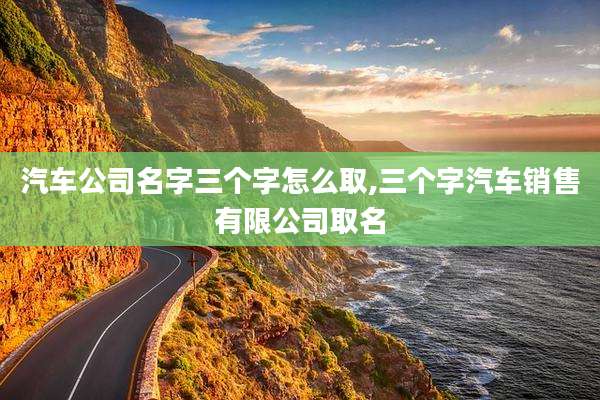 汽车公司名字三个字怎么取,三个字汽车销售有限公司取名