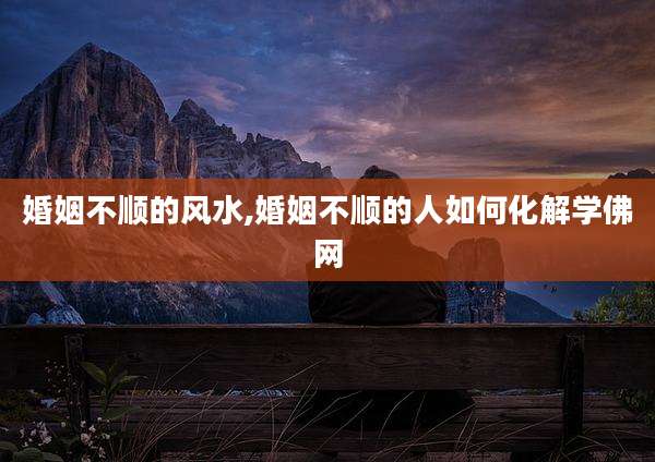 婚姻不顺的风水,婚姻不顺的人如何化解学佛网