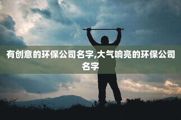 有创意的环保公司名字,大气响亮的环保公司名字