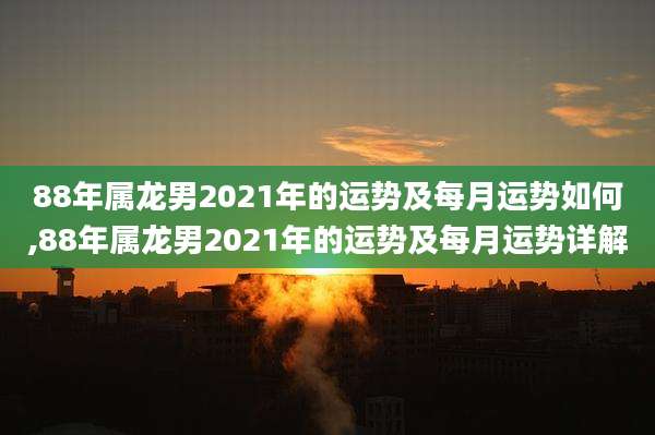 88年属龙男2021年的运势及每月运势如何,88年属龙男2021年的运势及每月运势详解