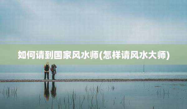 如何请到国家风水师(怎样请风水大师)