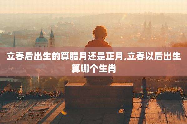 立春后出生的算腊月还是正月,立春以后出生算哪个生肖