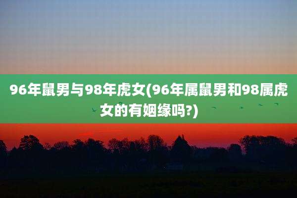 96年鼠男与98年虎女(96年属鼠男和98属虎女的有姻缘吗?)