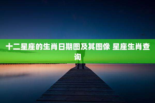 十二星座的生肖日期图及其图像 星座生肖查询