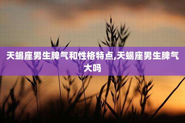 天蝎座男生脾气和性格特点,天蝎座男生脾气大吗