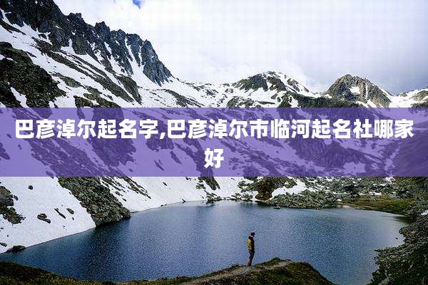 巴彦淖尔起名字,巴彦淖尔市临河起名社哪家好