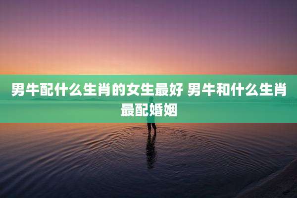 男牛配什么生肖的女生最好 男牛和什么生肖最配婚姻
