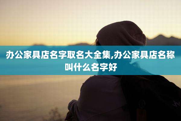 办公家具店名字取名大全集,办公家具店名称叫什么名字好