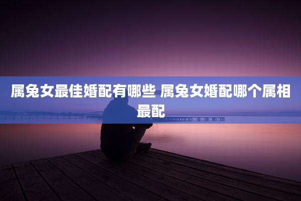 属兔女最佳婚配有哪些 属兔女婚配哪个属相最配