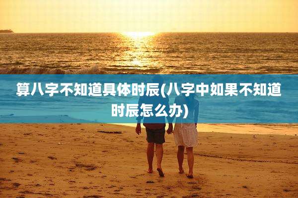 算八字不知道具体时辰(八字中如果不知道时辰怎么办)