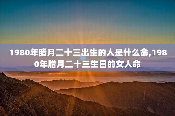 1980年腊月二十三出生的人是什么命,1980年腊月二十三生日的女人命
