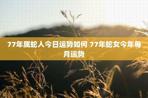 77年属蛇人今日运势如何 77年蛇女今年每月运势