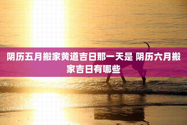 阴历五月搬家黄道吉日那一天是 阴历六月搬家吉日有哪些