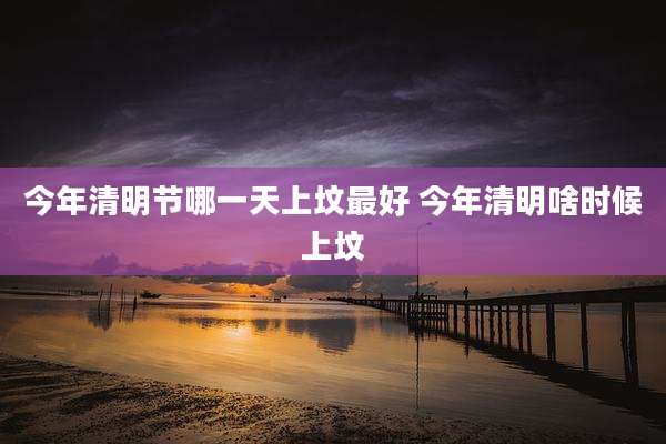 今年清明节哪一天上坟最好 今年清明啥时候上坟