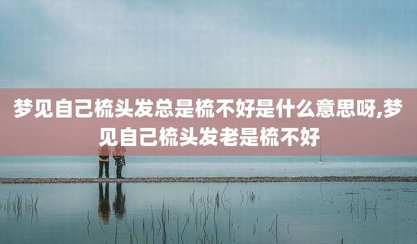 梦见自己梳头发总是梳不好是什么意思呀,梦见自己梳头发老是梳不好