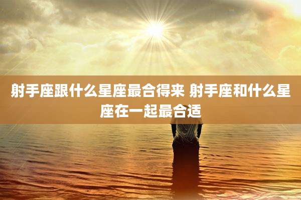 射手座跟什么星座最合得来 射手座和什么星座在一起最合适