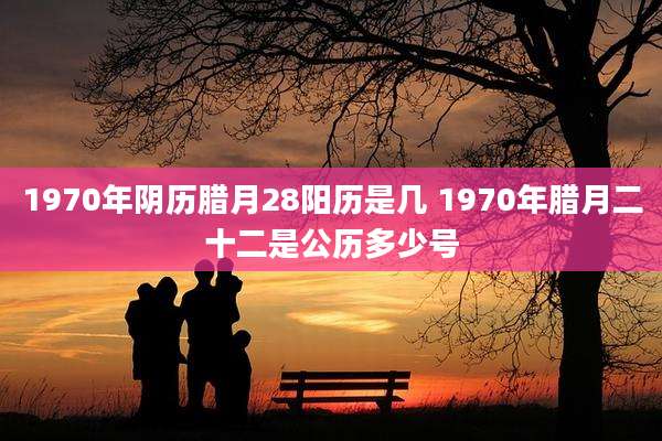 1970年阴历腊月28阳历是几 1970年腊月二十二是公历多少号