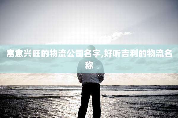 寓意兴旺的物流公司名字,好听吉利的物流名称