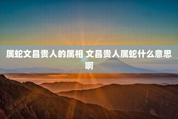 属蛇文昌贵人的属相 文昌贵人属蛇什么意思啊