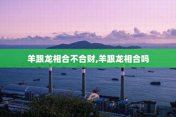 羊跟龙相合不合财,羊跟龙相合吗