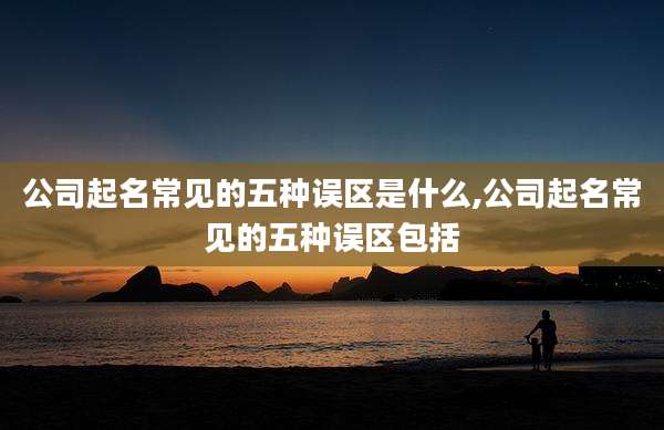 公司起名常见的五种误区是什么,公司起名常见的五种误区包括