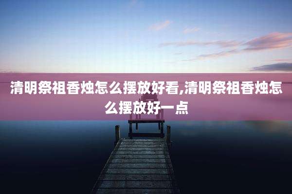 清明祭祖香烛怎么摆放好看,清明祭祖香烛怎么摆放好一点