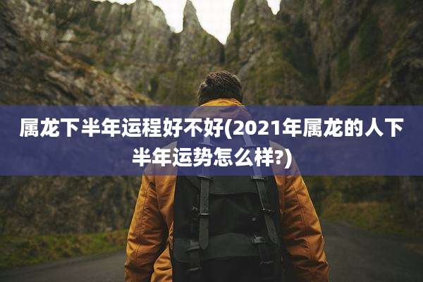 属龙下半年运程好不好(2021年属龙的人下半年运势怎么样?)