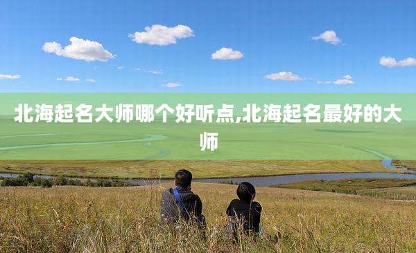 北海起名大师哪个好听点,北海起名最好的大师