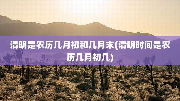 清明是农历几月初和几月末(清明时间是农历几月初几)