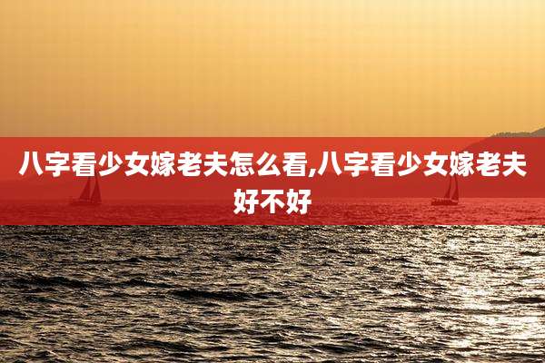 八字看少女嫁老夫怎么看,八字看少女嫁老夫好不好