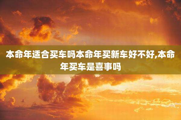 本命年适合买车吗本命年买新车好不好,本命年买车是喜事吗