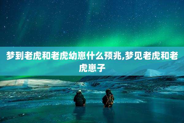 梦到老虎和老虎幼崽什么预兆,梦见老虎和老虎崽子