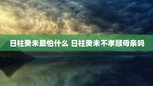 日柱癸未最怕什么 日柱癸未不孝顺母亲吗