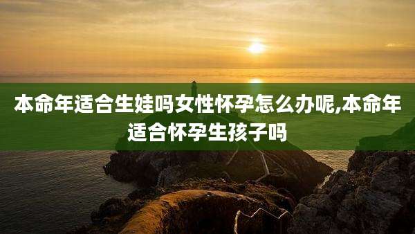 本命年适合生娃吗女性怀孕怎么办呢,本命年适合怀孕生孩子吗