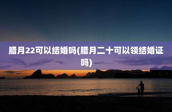 腊月22可以结婚吗(腊月二十可以领结婚证吗)