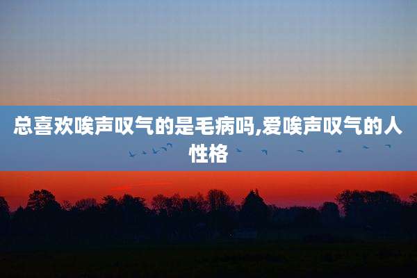 总喜欢唉声叹气的是毛病吗,爱唉声叹气的人性格