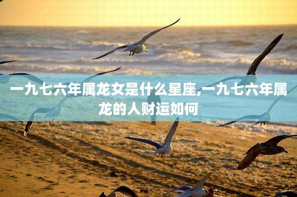 一九七六年属龙女是什么星座,一九七六年属龙的人财运如何