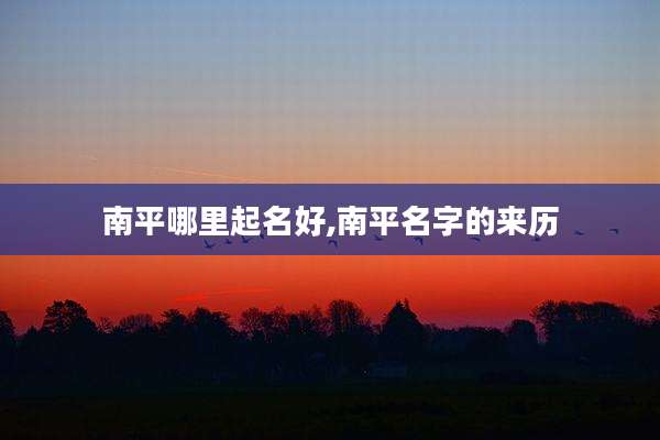 南平哪里起名好,南平名字的来历