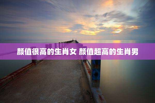 颜值很高的生肖女 颜值超高的生肖男