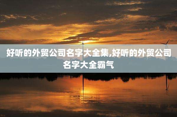 好听的外贸公司名字大全集,好听的外贸公司名字大全霸气