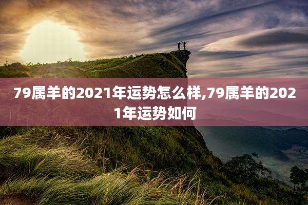 79属羊的2021年运势怎么样,79属羊的2021年运势如何