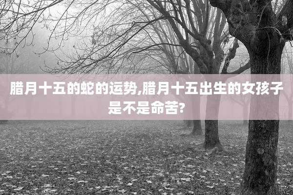 腊月十五的蛇的运势,腊月十五出生的女孩子是不是命苦?